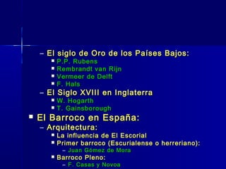 – El siglo de Oro de los Países Bajos:
          P.P. Rubens
          Rembrandt van Rijn
          Vermeer de Delft
          F. Hals
    – El Siglo XVIII en Inglaterra
          W. Hogarth
          T. Gainsborough
   El Barroco en España:
    – Arquitectura:
          La influencia de El Escorial
          Primer barroco (Escurialense o herreriano):
            – Juan Gómez de Mora
          Barroco Pleno:
            – F. Casas y Novoa
 