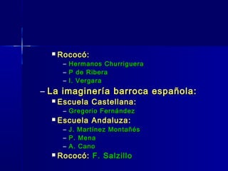    Rococó:
       – Hermanos Churriguera
       – P de Ribera
       – I. Vergara
– La imaginería barroca española:
     Escuela Castellana:
       – Gregorio Fernández
     Escuela Andaluza:
       –   J. Martínez Montañés
       –   P. Mena
       –   A. Cano
     Rococó: F. Salzillo
 