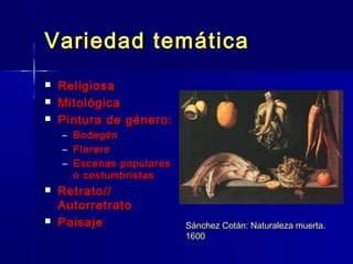Variedad temática
   Religiosa
   Mitológica
   Pintura de género:
    –   Bodegón
    –   Florero
    –   Escenas populares
        o costumbristas
   Retrato//
    Autorretrato
   Paisaje                 Sánchez Cotán: Naturaleza muerta.
                            1600
 
