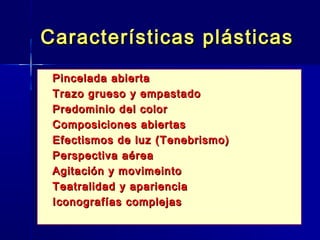 Características plásticas
   Pincelada abierta
   Trazo grueso y empastado
   Predominio del color
   Composiciones abiertas
   Efectismos de luz (Tenebrismo)
   Perspectiva aérea
   Agitación y movimeinto
   Teatralidad y apariencia
   Iconografías complejas
 