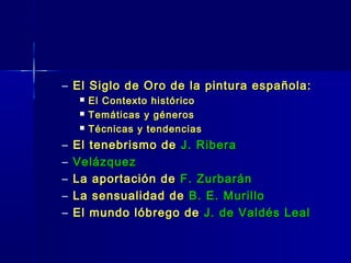 – El Siglo de Oro de la pintura española:
        El Contexto histórico
        Temáticas y géneros
        Técnicas y tendencias
–   El tenebrismo de J. Ribera
–   Velázquez
–   La aportación de F. Zurbarán
–   La sensualidad de B. E. Murillo
–   El mundo lóbrego de J. de Valdés Leal
 