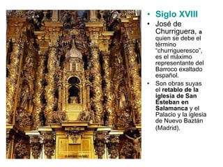 Siglo XVIII   José de Churriguera,  a   quien se debe el término “churrigueresco”, es el máximo representante del Barroco exaltado español.  Son obras suyas el  retablo de la iglesia de San Esteban en Salamanca  y el Palacio y la iglesia de Nuevo Baztán (Madrid).   