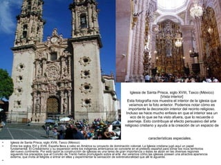 Iglesia de Santa Prisca, siglo XVIII, Taxco (México) [Vista interior] Esta fotografía nos muestra el interior de la iglesia que veíamos en la foto anterior. Podemos notar cómo es importante la decoración interior del recinto religioso. Incluso se hace mucho enfasis en que el interior sea un eco de lo que se ha visto afuera, que lo recuerde o asemeje. Esto contribuye al efecto persuasivo del arte religioso cristiano y ayuda a la creación de un espacio de características especiales.   Iglesia de Santa Prisca, siglo XVIII, Taxco (México) Entre los siglos XVI y XVIII, España lleva a cabo en América su proyecto de dominación colonial. La Iglesia cristiana jugó aquí un papel fundamental. El Cristianismo y su expansión entre los indigenas americanos se convierte en el pretexto español para tomar los ricos territorios del nuevo continente. Por esta razón la construcción de iglesias es una tarea de gran importancia y éstas se alzan en las diversas regiones siguiendo los preceptos que el Concilio de Trento había promulgado sobre el arte. Así veremos cómo las iglesias poseen una atractiva apariencia externa, que invita al feligrés a entrar en ellas y experimentar la sensación de sobrenaturalidad que allí le aguarda.   