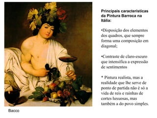 Principais características
        da Pintura Barroca na
        Itália:

        •Disposição dos elementos
        dos quadros, que sempre
        forma uma composição em
        diagonal;

        •Contraste de claro-escuro
        que intensifica a expressão
        de sentimentos

        * Pintura realista, mas a
        realidade que lhe serve de
        ponto de partida não é só a
        vida de reis e rainhas de
        cortes luxuosas, mas
        também a do povo simples.
Bacco
 