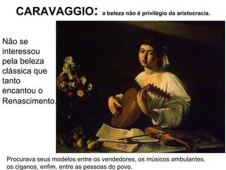 CARAVAGGIO:                 a beleza não é privilégio da aristocracia.




Não se
interessou
pela beleza
clássica que
tanto
encantou o
Renascimento.




 Procurava seus modelos entre os vendedores, os músicos ambulantes,
 os ciganos, enfim, entre as pessoas do povo.
 