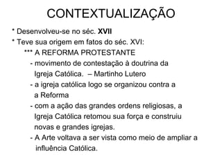 CONTEXTUALIZAÇÃO
* Desenvolveu-se no séc. XVII
* Teve sua origem em fatos do séc. XVI:
    *** A REFORMA PROTESTANTE
      - movimento de contestação à doutrina da
        Igreja Católica. – Martinho Lutero
      - a igreja católica logo se organizou contra a
        a Reforma
      - com a ação das grandes ordens religiosas, a
        Igreja Católica retomou sua força e construiu
        novas e grandes igrejas.
      - A Arte voltava a ser vista como meio de ampliar a
         influência Católica.
 