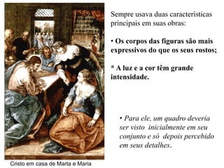 Sempre usava duas características
                                  principais em suas obras:

                                  • Os corpos das figuras são mais
                                  expressivos do que os seus rostos;

                                  * A luz e a cor têm grande
                                  intensidade.




                                    • Para ele, um quadro deveria
                                    ser visto inicialmente em seu
                                    conjunto e só depois percebido
                                    em seus detalhes.

Cristo em casa de Marta e Maria
 