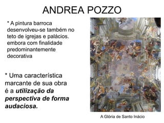 ANDREA POZZO
* A pintura barroca
desenvolveu-se também no
teto de igrejas e palácios.
embora com finalidade
predominantemente
decorativa


* Uma característica
marcante de sua obra
é a utilização da
perspectiva de forma
audaciosa.
                              A Glória de Santo Inácio
 