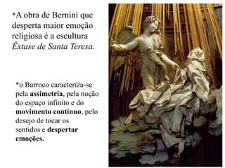 *A obra de Bernini que
desperta maior emoção
religiosa é a escultura
Êxtase de Santa Teresa.



*o Barroco caracteriza-se
pela assimetria, pela noção
do espaço infinito e do
movimento contínuo, pelo
desejo de tocar os
sentidos e despertar
emoções.
 