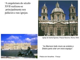 *A arquitetura do século
XVII realizou-se
 principalmente nos
palácios e nas igrejas.




                              Igreja de Santa Agnese, Piazza Navona, Roma,1653




                              “no Barroco todo muro se ondula e
                              Dobra para criar um novo espaço”.


                           Palácio de Versalhes França
 