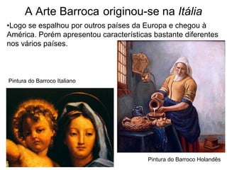 A Arte Barroca originou-se na Itália
•Logo se espalhou por outros países da Europa e chegou à
América. Porém apresentou características bastante diferentes
nos vários países.



Pintura do Barroco Italiano




                                        Pintura do Barroco Holandês
 