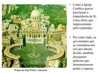 • Como a Igreja
                                 Católica queria
                                 proclamar a
                                 importância da fé,
                                 criou obras que
                                 impressionam
                                 pelo esplendor.

                               • Por outro lado, os
                                 governantes que
                                 se consideravam
                                 reis por direito
                                 divino, também
                                 desejaram
                                 palácios que
                                 demonstrassem
Praça de São Pedro, Vaticano
                                 poder e riqueza.
 