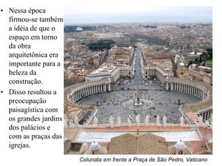 • Nessa época
  firmou-se também
  a idéia de que o
  espaço em torno
  da obra
  arquitetônica era
  importante para a
  beleza da
  construção.
• Disso resultou a
  preocupação
  paisagística com
  os grandes jardins
  dos palácios e
  com as praças das
  igrejas.
                       Colunata em frente a Praça de São Pedro, Vaticano
 