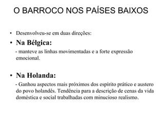 O BARROCO NOS PAÍSES BAIXOS

• Desenvolveu-se em duas direções:
• Na Bélgica:
  - manteve as linhas movimentadas e a forte expressão
  emocional.


• Na Holanda:
  - Ganhou aspectos mais próximos dos espírito prático e austero
  do povo holandês. Tendência para a descrição de cenas da vida
  doméstica e social trabalhadas com minucioso realismo.
 