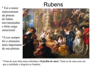 * Foi o maior
                                        Rubens
representante
da pintura
de linhas
movimentadas
e forte carga
emocional .

*A cor sempre
foi o elemento
mais importante
de sua pintura.



*Uma de suas telas mais coloridas é O jardim do amor. Trata-se de uma cena em
que a realidade e alegoria se fundem.
 