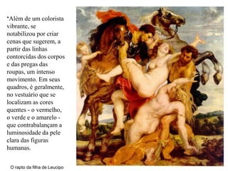 *Além de um colorista
vibrante, se
notabilizou por criar
cenas que sugerem, a
partir das linhas
contorcidas dos corpos
e das pregas das
roupas, um intenso
movimento. Em seus
quadros, é geralmente,
no vestuário que se
localizam as cores
quentes - o vermelho,
o verde e o amarelo -
que contrabalançam a
luminosidade da pele
clara das figuras
humanas.

 O rapto da filha de Leucipo
 