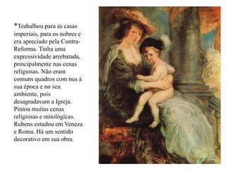 *Trabalhou para as casas
imperiais, para os nobres e
era apreciado pela Contra-
Reforma. Tinha uma
expressividade arrebatada,
principalmente nas cenas
religiosas. Não eram
comuns quadros com nus à
sua época e no seu
ambiente, pois
desagradavam a Igreja.
Pintou muitas cenas
religiosas e mitológicas.
Rubens estudou em Veneza
e Roma. Há um sentido
decorativo em sua obra.
 