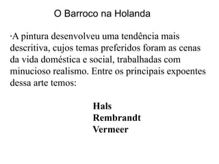 O Barroco na Holanda

A pintura desenvolveu uma tendência mais
*

descritiva, cujos temas preferidos foram as cenas
da vida doméstica e social, trabalhadas com
minucioso realismo. Entre os principais expoentes
dessa arte temos:

                    Hals
                    Rembrandt
                    Vermeer
 