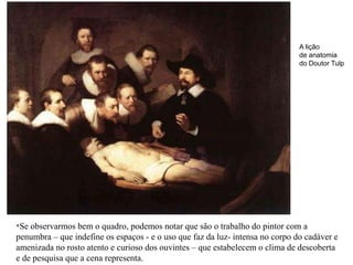 A lição
                                                                               de anatomia
                                                                               do Doutor Tulp




*Se observarmos bem o quadro, podemos notar que são o trabalho do pintor com a
penumbra – que indefine os espaços - e o uso que faz da luz- intensa no corpo do cadáver e
amenizada no rosto atento e curioso dos ouvintes – que estabelecem o clima de descoberta
e de pesquisa que a cena representa.
 