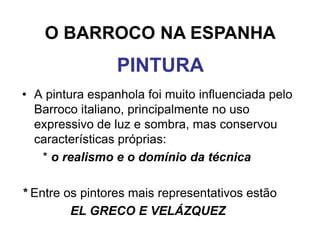 O BARROCO NA ESPANHA
                 PINTURA
• A pintura espanhola foi muito influenciada pelo
  Barroco italiano, principalmente no uso
  expressivo de luz e sombra, mas conservou
  características próprias:
   * o realismo e o domínio da técnica

* Entre os pintores mais representativos estão
         EL GRECO E VELÁZQUEZ
 