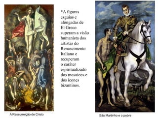 *A figuras
                           esguias e
                           alongadas de
                           El Greco
                           superam a visão
                           humanista dos
                           artistas do
                           Renascimento
                           Italiano e
                           recuperam
                           o caráter
                           espiritualizado
                           dos mosaicos e
                           dos ícones
                           bizantinos.




A Ressurreição de Cristo                     São Martinho e o pobre
 