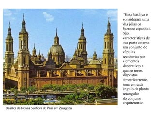 *Essa basílica é
                                                 considerada uma
                                                 das jóias do
                                                 barroco espanhol.
                                                 São
                                                 características de
                                                 sua parte externa
                                                 um conjunto de
                                                 cúpulas
                                                 recobertas por
                                                 elementos
                                                 decorativos e
                                                 quatro torres
                                                 dispostas
                                                 simetricamente,
                                                 uma em cada
                                                 ângulo da planta
                                                 retangular
                                                 do conjunto
                                                 arquitetônico.
Basílica de Nossa Senhora do Pilar em Zaragoza
 