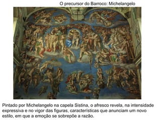 O precursor do Barroco: Michelangelo




Pintado por Michelangelo na capela Sistina, o afresco revela, na intensidade
expressiva e no vigor das figuras, características que anunciam um novo
estilo, em que a emoção se sobrepõe a razão.
 
