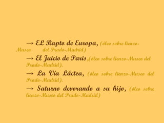 → EL Rapto de Europa, (óleo sobre lienzo-
Museo    del Prado-Madrid)
   → El Juicio de Paris,(óleo sobre lienzo-Museo del
   Prado-Madrid).
   → La Vía Láctea,          (óleo sobre lienzo-Museo del
   Prado-Madrid).
   → Saturno devorando a su hijo,             (óleo sobre
   lienzo-Museo del Prado-Madrid)
 