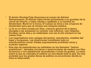 •   El doctor NicolaasTulp disecciona el cuerpo de Adriaan
    Adriaanszoom. El difunto había herido gravemente a un guardian de la
    cárcel de Utrecht, y había robado y apaleado a un hombre en
    Amsterdam. Murió en la horca. El cuerpo se donó a los cirujanos de
    Amsterdam para que se hiciese una autopsia pública.
•   La fe en un alma creada por Dios, creencia general de la época,
    otorgaba a las autopsias un carácter casi solemne, casi religioso.
    Duraban varios días y se celebraban una vez al año siempre en los
    meses fríos.
•   Los espectadores eran colegas del gremio, estudiantes, notables del
    lugar y burgueses. Las disecciones constituían todo un
    acontecimiento social. Estaba expresamente prohibido reírse y
    sustraer órganos.
•   Este tipo de espectáculos se realizaban en los llamados “teatros
    anatómicos”, estrados circulares o semicirculares de madera con filas
    de bancos o con plataformas ascendentes a modo de gradas. La mesa
    sobre la que se colocaba el cadáver se veía desde toda la sala. Es muy
    probable que las gradas llenas de público se encontraran donde se
    sitúa el observador.
 