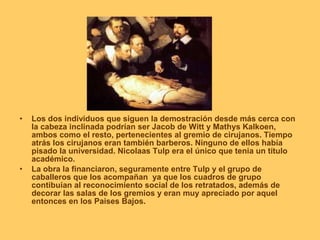 •   Los dos individuos que siguen la demostración desde más cerca con
    la cabeza inclinada podrían ser Jacob de Witt y Mathys Kalkoen,
    ambos como el resto, pertenecientes al gremio de cirujanos. Tiempo
    atrás los cirujanos eran también barberos. Ninguno de ellos había
    pisado la universidad. Nicolaas Tulp era el único que tenia un título
    académico.
•   La obra la financiaron, seguramente entre Tulp y el grupo de
    caballeros que los acompañan ya que los cuadros de grupo
    contibuían al reconocimiento social de los retratados, además de
    decorar las salas de los gremios y eran muy apreciado por aquel
    entonces en los Paises Bajos.
 