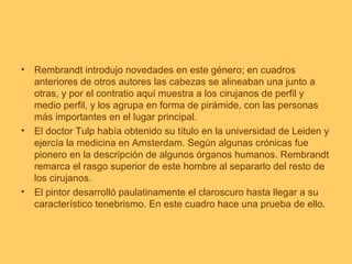 • Rembrandt introdujo novedades en este género; en cuadros
  anteriores de otros autores las cabezas se alineaban una junto a
  otras, y por el contratio aquí muestra a los cirujanos de perfil y
  medio perfil, y los agrupa en forma de pirámide, con las personas
  más importantes en el lugar principal.
• El doctor Tulp había obtenido su título en la universidad de Leiden y
  ejercía la medicina en Amsterdam. Según algunas crónicas fue
  pionero en la descripción de algunos órganos humanos. Rembrandt
  remarca el rasgo superior de este hombre al separarlo del resto de
  los cirujanos.
• El pintor desarrolló paulatinamente el claroscuro hasta llegar a su
  característico tenebrismo. En este cuadro hace una prueba de ello.
 