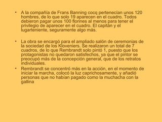 • A la compañía de Frans Banning cocq pertenecían unos 120
  hombres, de lo que solo 19 aparecen en el cuadro. Todos
  debieron pagar unos 100 florines al menos para tener el
  privilegio de aparecer en el cuadro. El capitán y el
  lugarteniente, seguramente algo más.

• La obra se encargó para el ampliado salón de ceremonias de
  la sociedad de los Kloveniers. Se realizaron un total de 7
  cuadros, de lo que Rembrandt solo pintó 1, puesto que los
  protagonistas no quedaron satisfechos, ya que el pintor se
  preocupó más de la concepción general, que de los retratos
  individuales.
• Rembrandt se concentró más en la acción, en el momento de
  iniciar la marcha, colocó la luz caprichosamente, y añadió
  personas que no habían pagado como la muchacha con la
  gallina
 