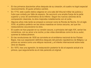 •   En los primeros doscientos años después de su creación, el cuadro no logró especial
    reconocimiento. El gusto artístico cambió.
•   En 1715, este cuadro debía colgarse en una sala del tribunal militar de justicia y
    hubo que cortarlo por falta de espacio. Se seccionó una amplia franja de la parte
    superior y unos 30 centímetros de la inferior. Según los nuevos cánones de la
    composición clasicista, la obra mejoraba notablemente con el corte.
•   Algunos años más tarde se empezó a conocer como la Ronda de Noche. En el siglo
    XVIII, el público prefería ver las obras maestras en tonos oscuros, así que los
    restauradores oscurecieron la obra.
•   El cuadro se hizo popular en su versión oscura, a principios del siglo XIX, serían los
    románticos, con su amor a la noche y a las vidas dramáticas como la de su autor,
    quienes la redescubrieron.
•   En las revoluciones de 1830 se convierte en el emblema nacional de los Países
    Bajos, tras sus separación definitiva después del periodo napoleónico de Bélgica. La
    pintura se venera como una reliquia nacional, y el interés internacional sobre esta
    obra se dispara.
•   En 1975, tras una agresión, la restauración posterior le dio el aspecto actual a la
    pintura, que seguramente es el más parecido al original.
 