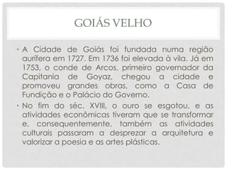 GOIÁS VELHO
• A Cidade de Goiás foi fundada numa região
aurífera em 1727. Em 1736 foi elevada à vila. Já em
1753, o conde de Arcos, primeiro governador da
Capitania de Goyaz, chegou a cidade e
promoveu grandes obras, como a Casa de
Fundição e o Palácio do Governo.
• No fim do séc. XVIII, o ouro se esgotou, e as
atividades econômicas tiveram que se transformar
e, consequentemente, também as atividades
culturais passaram a desprezar a arquitetura e
valorizar a poesia e as artes plásticas.
 