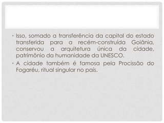 • Isso, somado a transferência da capital do estado
transferida para a recém-construída Goiânia,
conservou a arquitetura única da cidade,
patrimônio da humanidade da UNESCO.
• A cidade também é famosa pela Procissão do
Fogaréu, ritual singular no país.
 