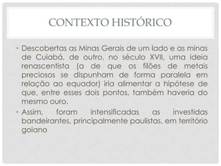 CONTEXTO HISTÓRICO
• Descobertas as Minas Gerais de um lado e as minas
de Cuiabá, de outro, no século XVII, uma ideia
renascentista (a de que os filões de metais
preciosos se dispunham de forma paralela em
relação ao equador) iria alimentar a hipótese de
que, entre esses dois pontos, também haveria do
mesmo ouro.
• Assim, foram intensificadas as investidas
bandeirantes, principalmente paulistas, em território
goiano
 