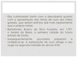 • Elas culminariam tanto com a descoberta quanto
com a apropriação das minas de ouro dos índios
goiases, que seriam extintos dali mais rapidamente
que o próprio metal.
• Bartolomeu Bueno da Silva fundaria, em 1727,
o Arraial da Barra, a primeira cidade do futuro
estado de Goiás.
• Subsequentemente, povoados passaram a
multiplicar-se. A exploração do ouro atingiu o seu
auge na segunda metade do século XVIII.
 