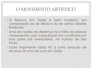 O MOVIMENTO ARTÍSTICO
• O Barroco em Goiás é bem modesto, em
comparação ao de Minas e ao de certas cidades
litorâneas.
• Uma das razões da diferença foi a falta de pessoas
competentes, pois a população era constituída em
boa parte por aventureiros, na maioria de São
Paulo.
• Outra importante razão foi a curta duração de
escassos 20 anos de ouro em Goiás.
 