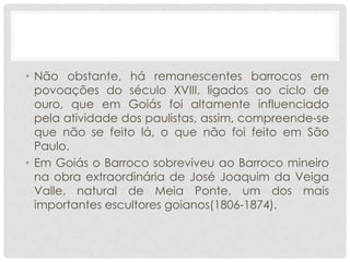 • Não obstante, há remanescentes barrocos em
povoações do século XVIII, ligados ao ciclo de
ouro, que em Goiás foi altamente influenciado
pela atividade dos paulistas, assim, compreende-se
que não se feito lá, o que não foi feito em São
Paulo.
• Em Goiás o Barroco sobreviveu ao Barroco mineiro
na obra extraordinária de José Joaquim da Veiga
Valle, natural de Meia Ponte, um dos mais
importantes escultores goianos(1806-1874).
 