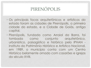 PIRENÓPOLIS
• Os principais focos arquitetônicos e artísticos do
estado foram as cidades de Pirenópolis, a primeira
cidade do estado, e a Cidade de Goiás, antiga
capital.
• Pirenópolis, fundada como Arraial da Barra, foi
tombada como conjunto arquitetônico,
urbanístico, paisagístico e histórico pelo IPHAN -
Instituto do Patrimônio Histórico e Artístico Nacional,
em 1989, o município conta com um Centro
Histórico belamente ornado com casarões e igrejas
do século XVIII.
 