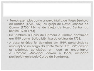 • Temos exemplos como a Igreja Matriz de Nossa Senhora
do Rosário (1728-1732), as Igreja de Nossa Senhora do
Carmo (1750-1754) e de Igreja de Nosso Senhor do
Bonfim (1750-1754)
• Há também a Casa de Câmara e Cadeia construído
em 1919 como réplica idêntica do original de 1733.
• A casa histórica foi demolida em 1919, construindo-se
uma réplica no Largo da Ponte Velha. Em 1999, devido
às péssimas condições em que se encontrava,
a Câmara Municipal deixou o local, ocupado
provisoriamente pelo Corpo de Bombeiros.
 