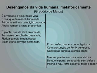 Desenganos da vida humana, metaforicamente
                            (Gregório de Matos)
É a vaidade, Fábio, nesta vida,
Rosa, que da manhã lisonjeada,
Púrpuras mil, com ambição dourada,
Airosa rompe, arrasta presumida.

É planta, que de abril favorecida,
Por mares de soberba desatada,
Florida galeota empavesada,
Sulca ufana, navega destemida.
                                     É nau enfim, que em breve ligeireza
                                     Com presunção de Fênix generosa,
                                     Galhardias apresta, alentos preza:

                                     Mas ser planta, ser rosa, nau vistosa
                                     De que importa, se aguarda sem defesa
                                     Penha a nau, ferro a planta, tarde a rosa?
 
