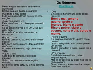 Os Números
Meus amigos essa noite eu tive uma                     Raul Seixas
alucinação
Sonhei com um bando de número               •   -Dois
invadindo o meu sertão                          E no dois o homem luta entre coisas
E de tanta coincidência que eu fiz essa         diferente,
canção                                          Bem e mal, amor e
-Falar do número um                             guerra, preto e
Falar do número um não é preciso muito
estudo,                                         branco, bicho e gente
Só se casa uma vez e foi um Deus que            Rico e pobre, claro e
criou tudo,                                     escuro, noite e dia, corpo e
Uma vida só se vive, só se usa um
sobretudo.                                      mente.
-Agora o doze                               •   -Agora o quatro
E só de pensar no doze eu então quase           E o quatro é importante, quatro ponto
desisto,                                        cardeal,
São doze meses do ano, doze apóstolos           Quatro estação do ano, quatro pé tem
de Cristo,                                      um animal,
Doze hora é meio-dia, haja dito e haja          Quatro perna tem a mesa, quatro dia o
visto.                                          carnaval.
-Agora o sete                               •   - Pra encerrar
Sete dias da semana, sete notas                 Eu falei de tanto número, talvez
musicais,                                       esqueci algum,
Sete cores do arco-íris nas regiões             Mas as coisas que eu disse não são lá
divinais,                                       muito comum,
E se pintar tanto sete, eu já não agüento       Quem souber que conte outra, ou que
mais.                                           fique sem nenhum
 