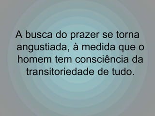 A busca do prazer se torna
angustiada, à medida que o
homem tem consciência da
  transitoriedade de tudo.
 