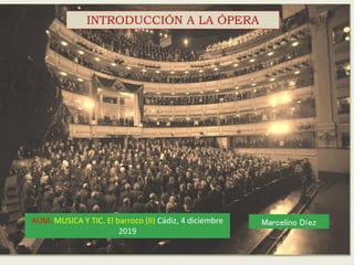 INTRODUCCIÓN A LA ÓPERA
AUM. MUSICA Y TIC. El barroco (II) Cádiz, 4 diciembre
2019
Marcelino Díez
 