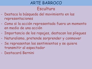 ARTE BARROCO
Escultura
- Destaca la búsqueda del movimiento en las
representaciones
- Como si la acción representada fuera un momento
en medio de una acción
- Importancia de los ropajes, destacan los pliegues
- Naturalismo, pretende sorprender y conmover
- Se representan los sentimientos y se quiere
transmitir al espectador
- Destacará Bernini
 