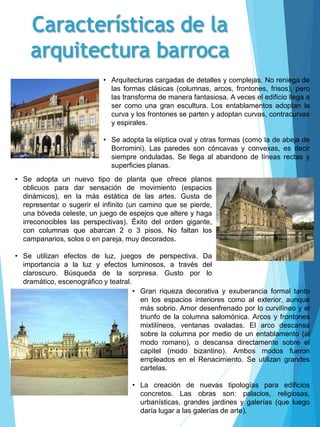• Arquitecturas cargadas de detalles y complejas. No reniega de
las formas clásicas (columnas, arcos, frontones, frisos), pero
las transforma de manera fantasiosa. A veces el edificio llega a
ser como una gran escultura. Los entablamentos adoptan la
curva y los frontones se parten y adoptan curvas, contracurvas
y espirales.
• Se adopta la elíptica oval y otras formas (como la de abeja de
Borromini). Las paredes son cóncavas y convexas, es decir
siempre onduladas. Se llega al abandono de líneas rectas y
superficies planas.
• Se adopta un nuevo tipo de planta que ofrece planos
oblicuos para dar sensación de movimiento (espacios
dinámicos), en la más estática de las artes. Gusta de
representar o sugerir el infinito (un camino que se pierde,
una bóveda celeste, un juego de espejos que altere y haga
irreconocibles las perspectivas). Éxito del orden gigante,
con columnas que abarcan 2 o 3 pisos. No faltan los
campanarios, solos o en pareja, muy decorados.
• Se utilizan efectos de luz, juegos de perspectiva. Da
importancia a la luz y efectos luminosos, a través del
claroscuro. Búsqueda de la sorpresa. Gusto por lo
dramático, escenográfico y teatral.
• Gran riqueza decorativa y exuberancia formal tanto
en los espacios interiores como al exterior, aunque
más sobrio. Amor desenfrenado por lo curvilíneo y el
triunfo de la columna salomónica. Arcos y frontones
mixtilíneos, ventanas ovaladas. El arco descansa
sobre la columna por medio de un entablamento (al
modo romano), o descansa directamente sobre el
capitel (modo bizantino). Ambos modos fueron
empleados en el Renacimiento. Se utilizan grandes
cartelas.
• La creación de nuevas tipologías para edificios
concretos. Las obras son: palacios, religiosas,
urbanísticas, grandes jardines y galerías (que luego
daría lugar a las galerías de arte).
 