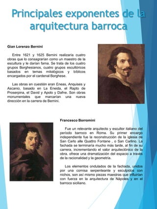 Gian Lorenzo Bernini
Entre 1621 y 1625 Bernini realizaría cuatro
obras que lo consagrarían como un maestro de la
escultura y le darían fama. Se trata de los cuatro
grupos Borghesianos, cuatro grupos escultóricos
basados en temas mitológicos y bíblicos
encargados por el cardenal Borghese.
Las obras en cuestión eran Eneas, Anquises y
Ascanio, basado en La Eneida, el Rapto de
Proserpina, el David y Apolo y Dafne. Son obras
monumentales que marcarían una nueva
dirección en la carrera de Bernini.
Francesco Borromini
Fue un relevante arquitecto y escultor italiano del
período barroco en Roma. Su primer encargo
independiente fue la reconstrucción de la iglesia de
San Carlo alle Quattro Fontane , o San Carlino. La
fachada se terminaría mucho más tarde, al fin de su
carrera, incrementando el valor arquitectónico de la
obra. ofrece una dramatización del espacio a través
de la racionalidad y la geometría.
Los elementos ondulados de la fachada, unidos
por una cornisa serpenteante y esculpidos con
nichos, son así mismo piezas maestras que influirían
con fuerza en la arquitectura de Nápoles y en el
barroco siciliano.
 