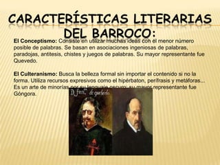 CARACTERÍSTICAS LITERARIAS
DEL utilizar muchas ideas con el menor número
BARROCO:
El Conceptismo: Consiste en
posible de palabras. Se basan en asociaciones ingeniosas de palabras,
paradojas, antitesis, chistes y juegos de palabras. Su mayor representante fue
Quevedo.
El Culteranismo: Busca la belleza formal sin importar el contenido si no la
forma. Utiliza recursos expresivos como el hipérbaton, perífrasis y metáforas...
Es un arte de minorías por su lenguaje oscuro; su mayor representante fue
Góngora.

 