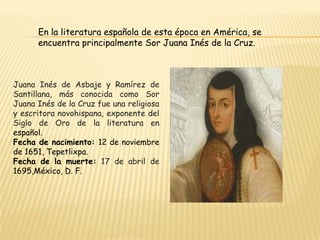 En la literatura española de esta época en América, se
encuentra principalmente Sor Juana Inés de la Cruz.

Juana Inés de Asbaje y Ramírez de
Santillana, más conocida como Sor
Juana Inés de la Cruz fue una religiosa
y escritora novohispana, exponente del
Siglo de Oro de la literatura en
español.
Fecha de nacimiento: 12 de noviembre
de 1651, Tepetlixpa.
Fecha de la muerte: 17 de abril de
1695,México, D. F.

 